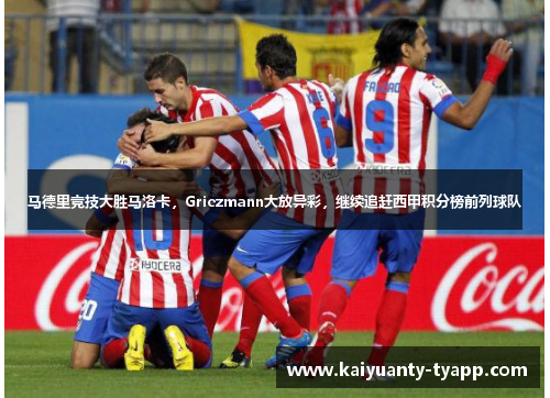 马德里竞技大胜马洛卡，Griezmann大放异彩，继续追赶西甲积分榜前列球队