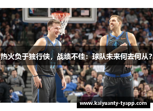 热火负于独行侠，战绩不佳：球队未来何去何从？