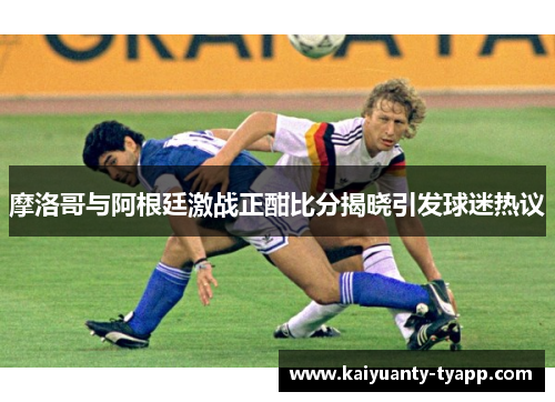 摩洛哥与阿根廷激战正酣比分揭晓引发球迷热议