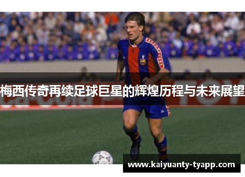 梅西传奇再续足球巨星的辉煌历程与未来展望