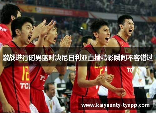 激战进行时男篮对决尼日利亚直播精彩瞬间不容错过